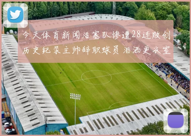 今天体育新闻活塞队惨遭28连败创历史纪录主帅辞职球员泪洒更衣室心痛不已