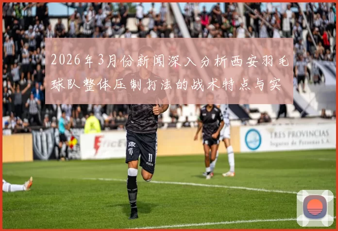 2026年3月份新闻深入分析西安羽毛球队整体压制打法的战术特点与实战应用