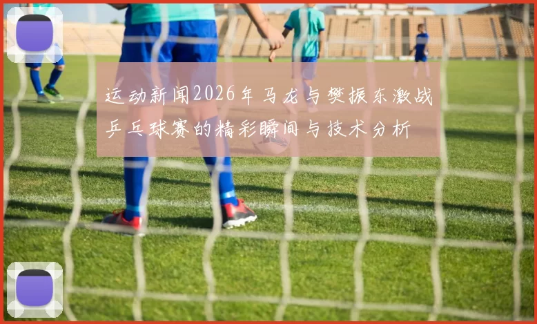 运动新闻2026年马龙与樊振东激战乒乓球赛的精彩瞬间与技术分析