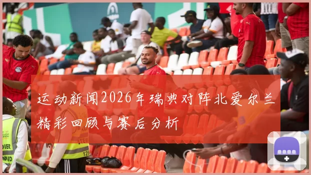 运动新闻2026年瑞典对阵北爱尔兰精彩回顾与赛后分析