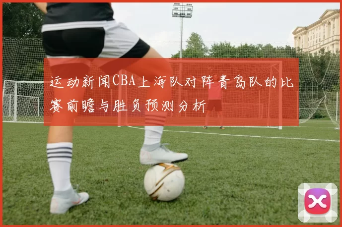 运动新闻CBA上海队对阵青岛队的比赛前瞻与胜负预测分析
