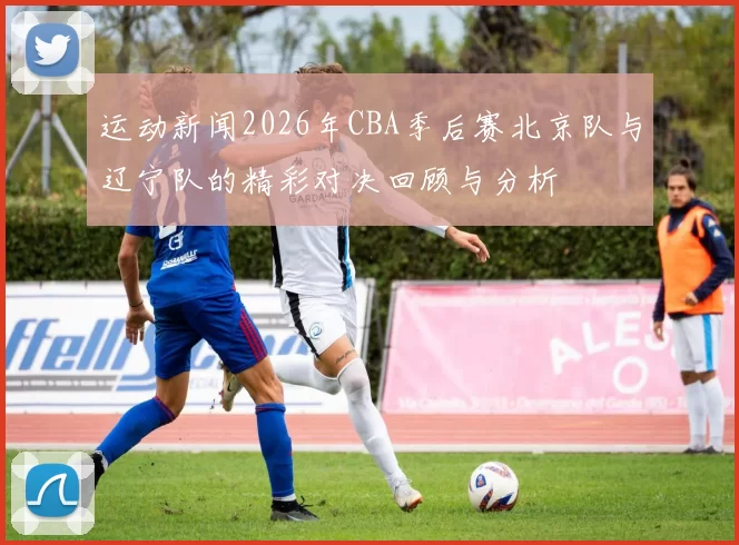 运动新闻2026年CBA季后赛北京队与辽宁队的精彩对决回顾与分析