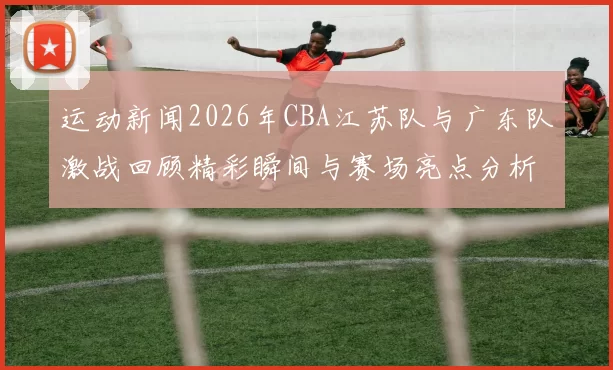 运动新闻2026年CBA江苏队与广东队激战回顾精彩瞬间与赛场亮点分析