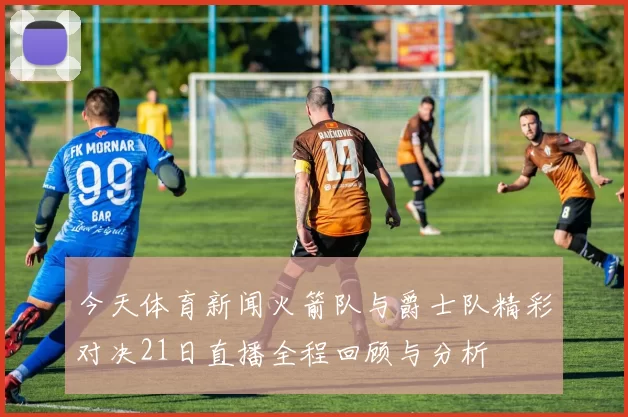 今天体育新闻火箭队与爵士队精彩对决21日直播全程回顾与分析